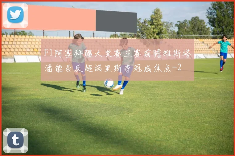 F1阿塞拜疆大奖赛正赛前瞻维斯塔潘能否反超诺里斯夺冠成焦点