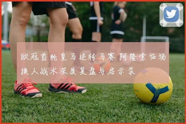 欧冠首轮皇马逆转马赛 阿隆索临场换人战术深度复盘与启示录