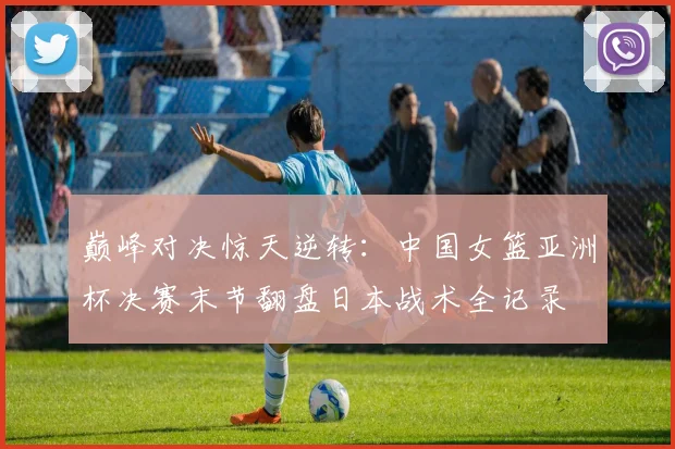 巅峰对决惊天逆转：中国女篮亚洲杯决赛末节翻盘日本战术全记录