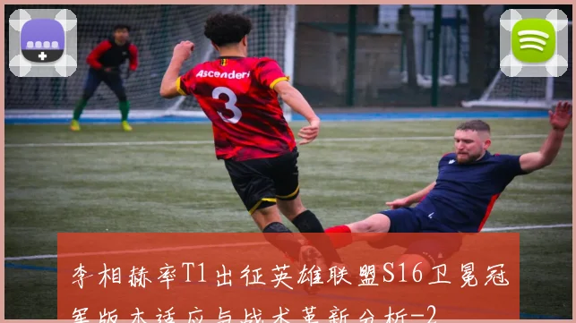 李相赫率T1出征英雄联盟S16卫冕冠军版本适应与战术革新分析