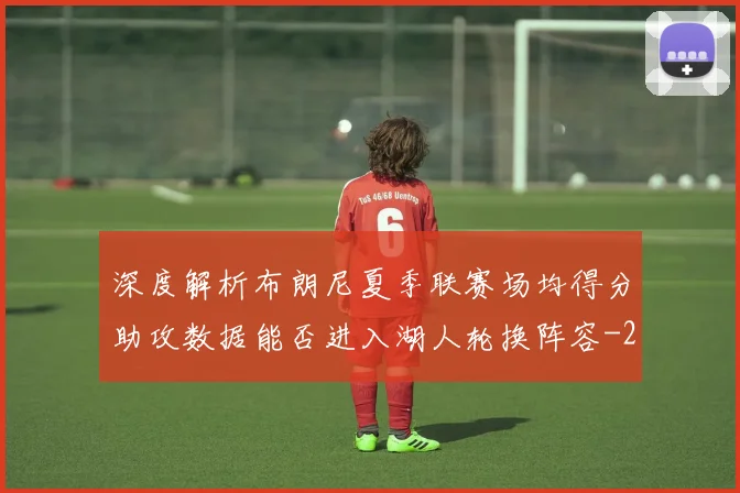 深度解析布朗尼夏季联赛场均得分助攻数据能否进入湖人轮换阵容