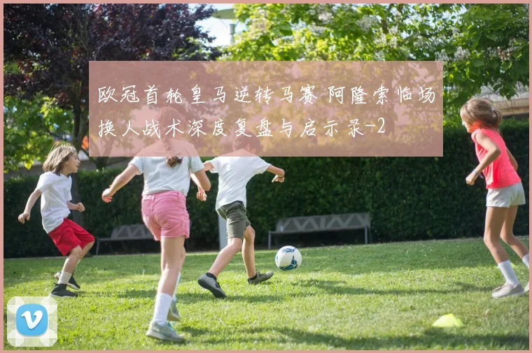 欧冠首轮皇马逆转马赛 阿隆索临场换人战术深度复盘与启示录