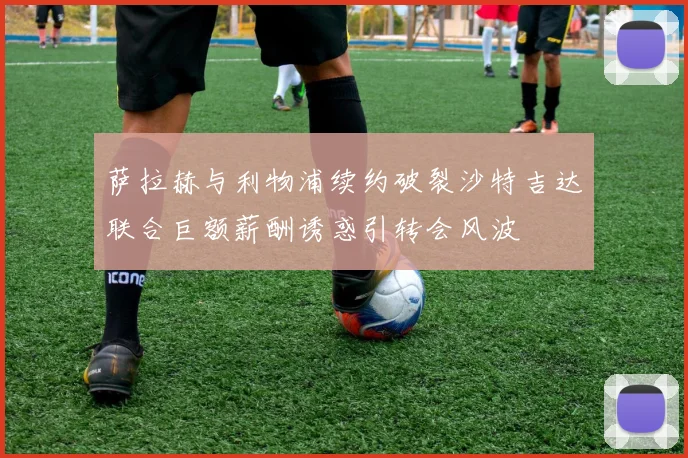 萨拉赫与利物浦续约破裂沙特吉达联合巨额薪酬诱惑引转会风波