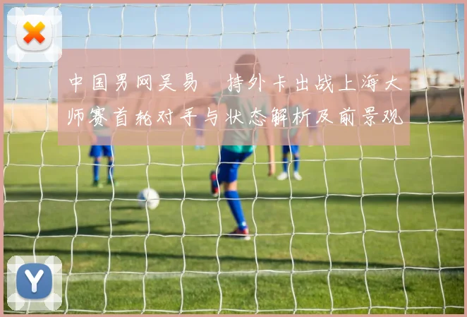 中国男网吴易昺持外卡出战上海大师赛首轮对手与状态解析及前景观察