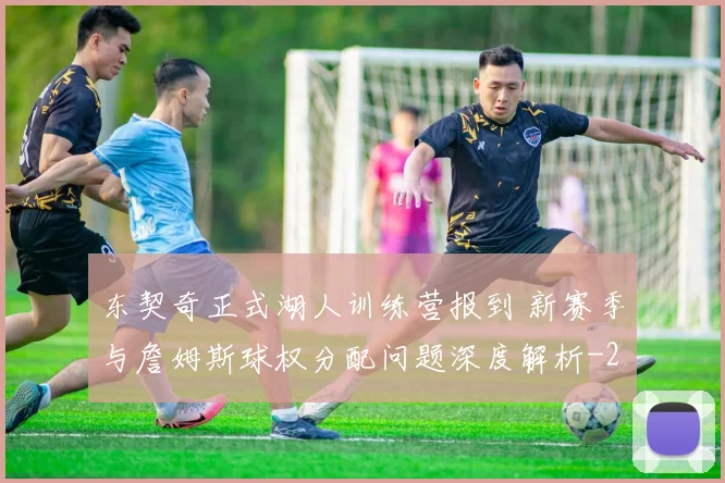 东契奇正式湖人训练营报到 新赛季与詹姆斯球权分配问题深度解析