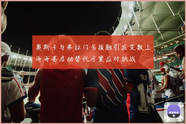奥斯卡与弗拉门戈接触引发变数上海海港启动替代方案应对挑战