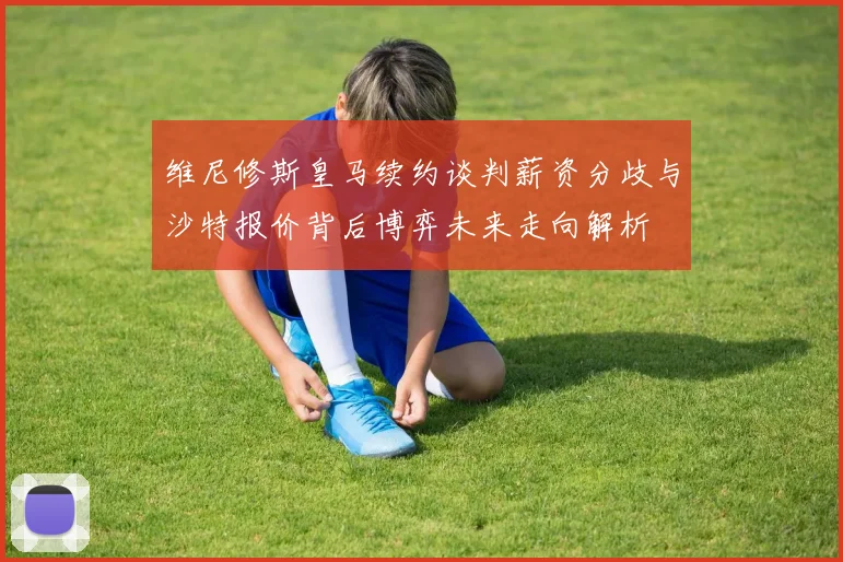 维尼修斯皇马续约谈判薪资分歧与沙特报价背后博弈未来走向解析