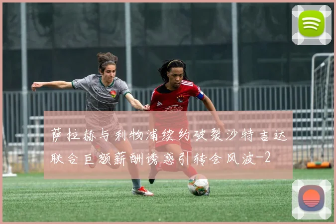 萨拉赫与利物浦续约破裂沙特吉达联合巨额薪酬诱惑引转会风波