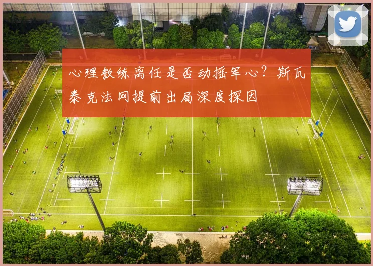心理教练离任是否动摇军心？斯瓦泰克法网提前出局深度探因