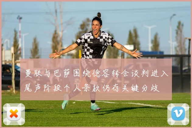 曼联与巴萨围绕德容转会谈判进入尾声阶段个人条款仍存关键分歧