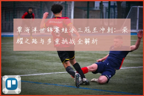 覃海洋世锦赛蛙泳三冠王冲刺：荣耀之路与多重挑战全解析