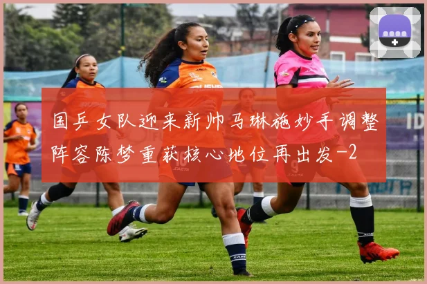 国乒女队迎来新帅马琳施妙手调整阵容陈梦重获核心地位再出发