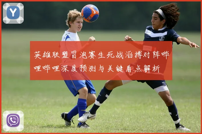 英雄联盟冒泡赛生死战滔搏对阵哔哩哔哩深度预测与关键看点解析