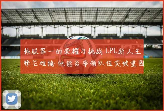 韩服第一的荣耀与挑战 LPL新人王锋芒难掩 他能否率领队伍突破重围杀入世界赛
