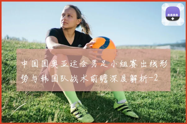 中国国奥亚运会男足小组赛出线形势与韩国队战术前瞻深度解析