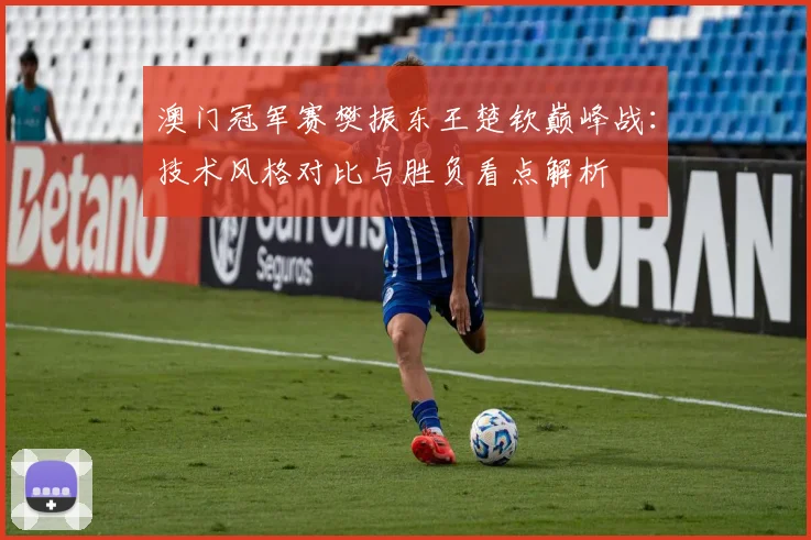 澳门冠军赛樊振东王楚钦巅峰战：技术风格对比与胜负看点解析