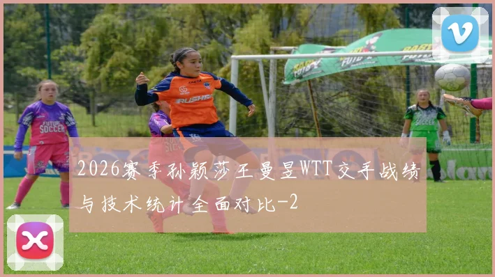 2026赛季孙颖莎王曼昱WTT交手战绩与技术统计全面对比