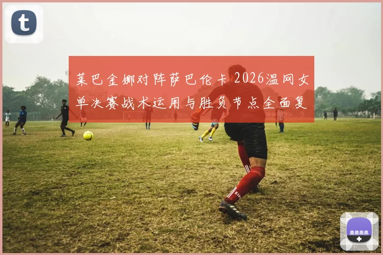莱巴金娜对阵萨巴伦卡 2026温网女单决赛战术运用与胜负节点全面复盘