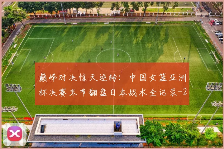 巅峰对决惊天逆转：中国女篮亚洲杯决赛末节翻盘日本战术全记录