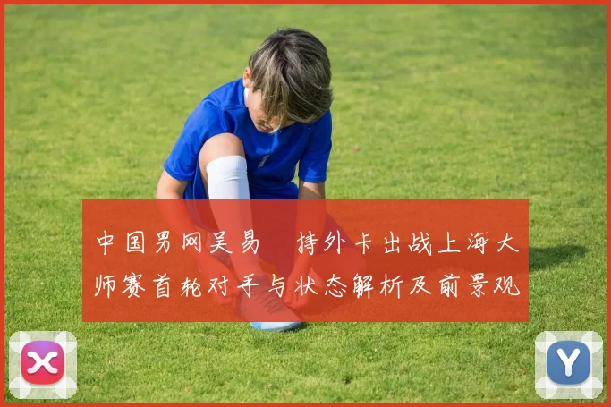 中国男网吴易昺持外卡出战上海大师赛首轮对手与状态解析及前景观察