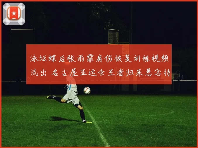 泳坛蝶后张雨霏肩伤恢复训练视频流出 名古屋亚运会王者归来悬念待掀开