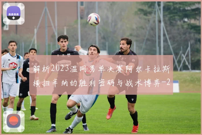 解析2023温网男单决赛阿尔卡拉斯横扫辛纳的胜利密码与战术博弈