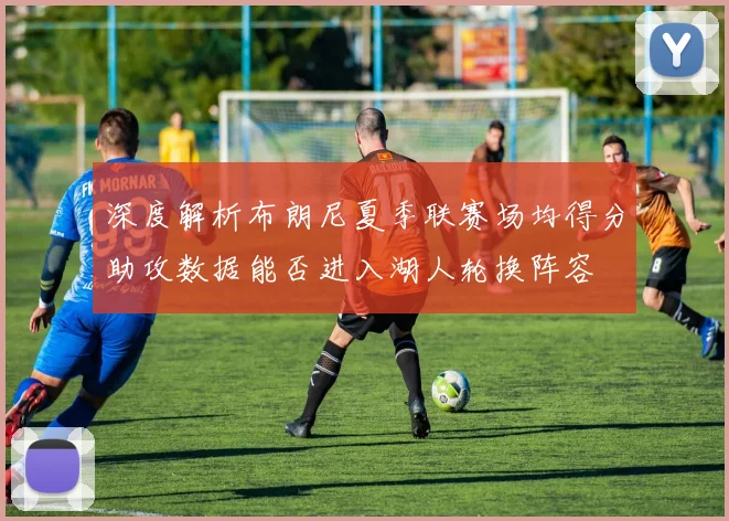 深度解析布朗尼夏季联赛场均得分助攻数据能否进入湖人轮换阵容