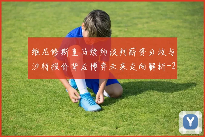 维尼修斯皇马续约谈判薪资分歧与沙特报价背后博弈未来走向解析