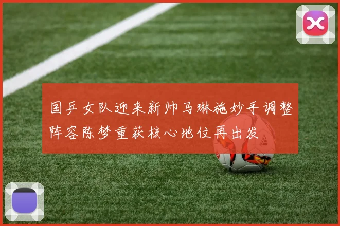 国乒女队迎来新帅马琳施妙手调整阵容陈梦重获核心地位再出发