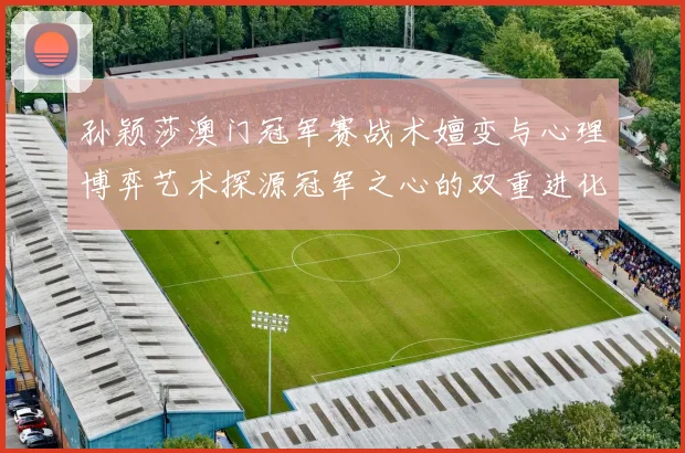 孙颖莎澳门冠军赛战术嬗变与心理博弈艺术探源冠军之心的双重进化