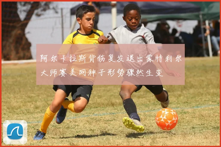 阿尔卡拉斯背伤复发退出蒙特利尔大师赛美网种子形势骤然生变