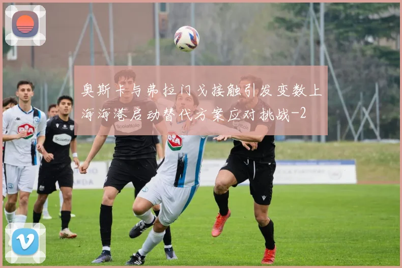 奥斯卡与弗拉门戈接触引发变数上海海港启动替代方案应对挑战