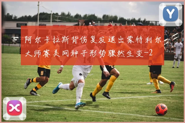 阿尔卡拉斯背伤复发退出蒙特利尔大师赛美网种子形势骤然生变