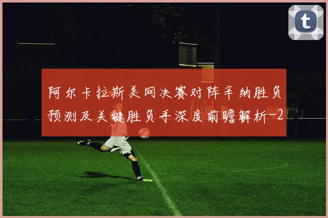 阿尔卡拉斯美网决赛对阵辛纳胜负预测及关键胜负手深度前瞻解析
