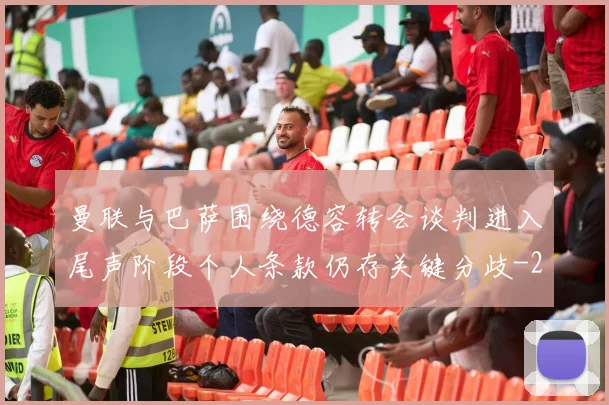 曼联与巴萨围绕德容转会谈判进入尾声阶段个人条款仍存关键分歧