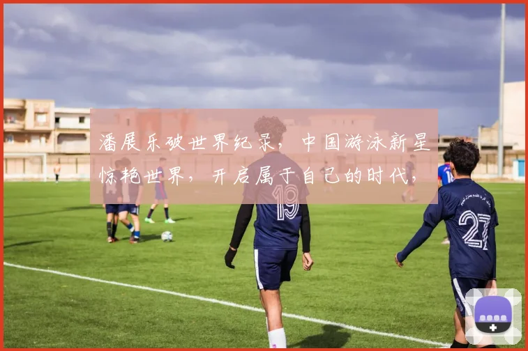 潘展乐破世界纪录,中国游泳新星惊艳世界,开启属于自己的时代,未来泳坛王者崛起