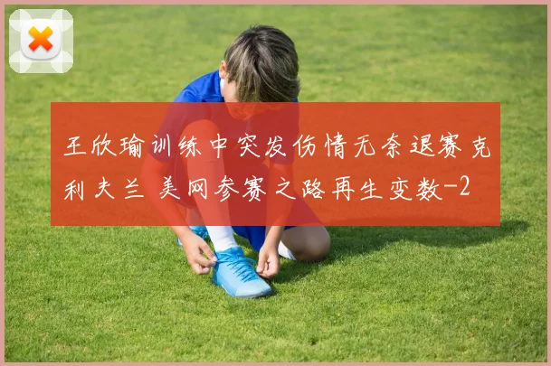 王欣瑜训练中突发伤情无奈退赛克利夫兰 美网参赛之路再生变数