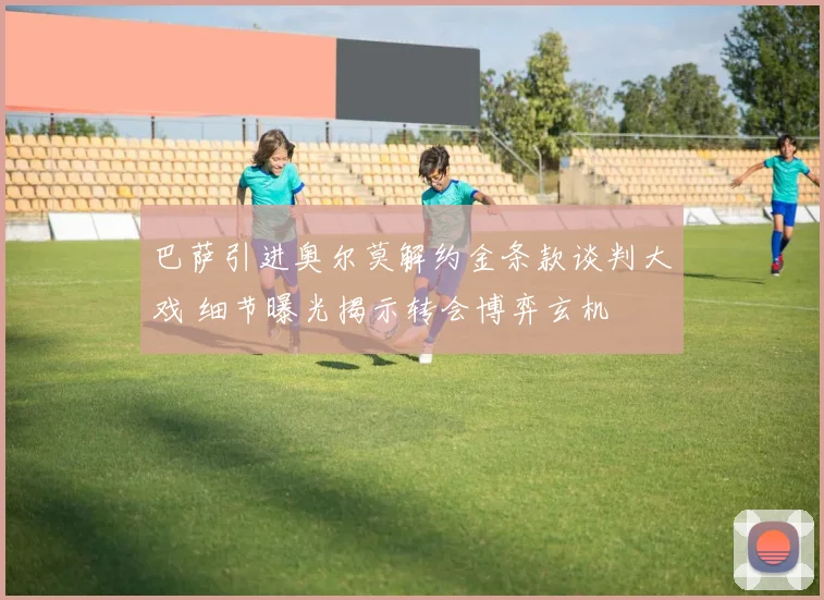 巴萨引进奥尔莫解约金条款谈判大戏 细节曝光揭示转会博弈玄机
