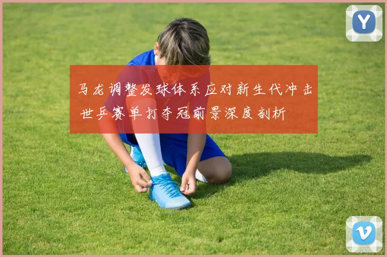马龙调整发球体系应对新生代冲击 世乒赛单打夺冠前景深度剖析