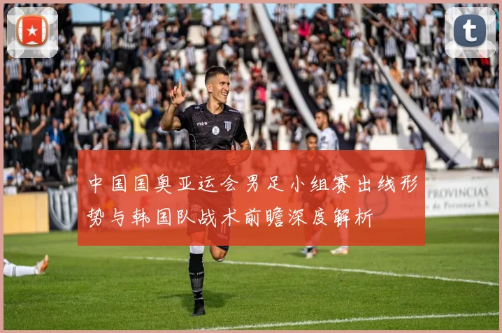 中国国奥亚运会男足小组赛出线形势与韩国队战术前瞻深度解析