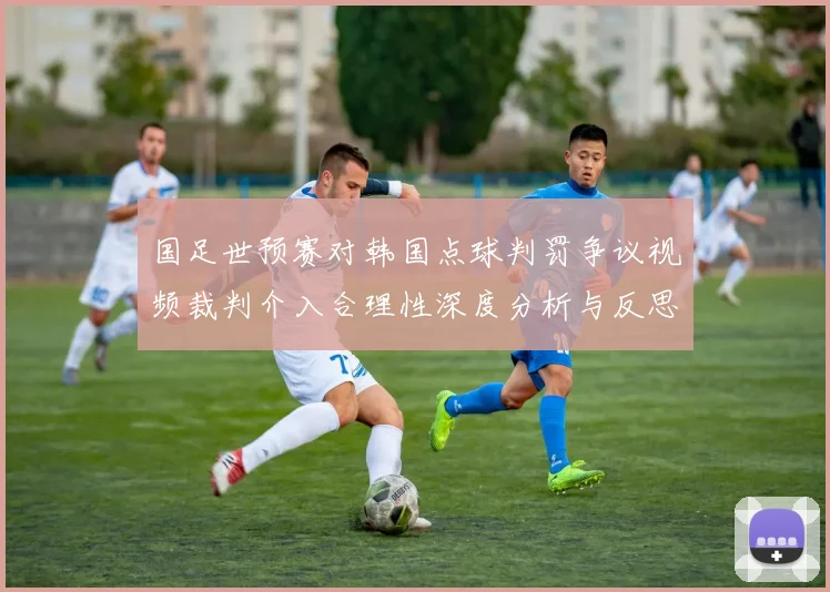 国足世预赛对韩国点球判罚争议视频裁判介入合理性深度分析与反思