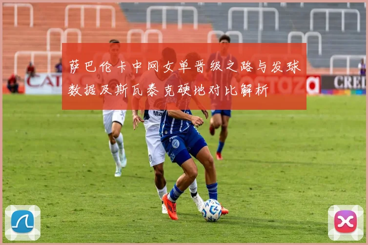 萨巴伦卡中网女单晋级之路与发球数据及斯瓦泰克硬地对比解析