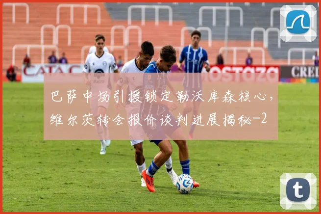 巴萨中场引援锁定勒沃库森核心，维尔茨转会报价谈判进展揭秘